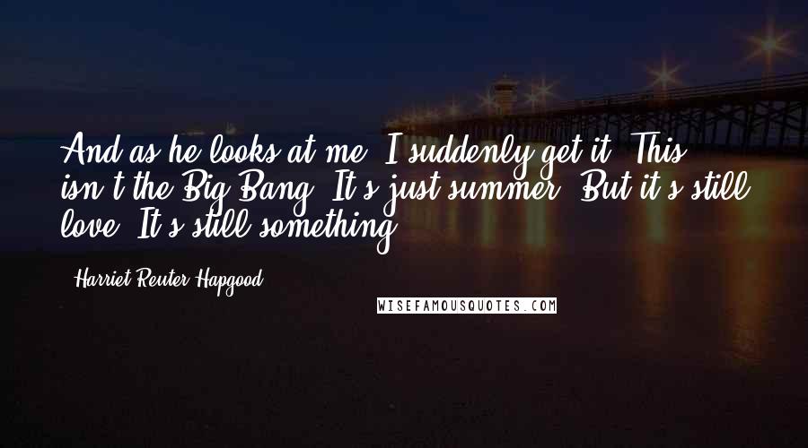 Harriet Reuter Hapgood Quotes: And as he looks at me, I suddenly get it. This isn't the Big Bang. It's just summer. But it's still love. It's still something.