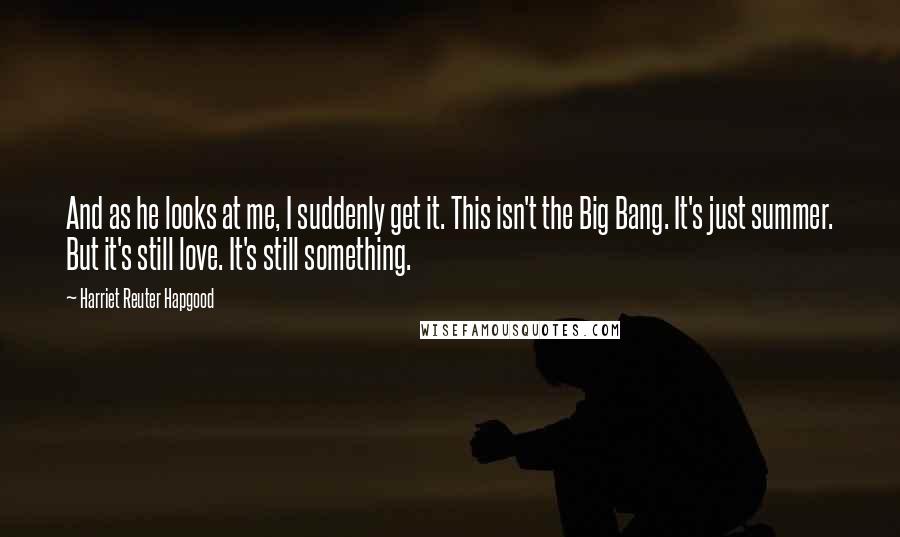 Harriet Reuter Hapgood Quotes: And as he looks at me, I suddenly get it. This isn't the Big Bang. It's just summer. But it's still love. It's still something.