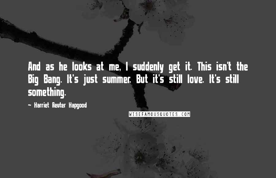 Harriet Reuter Hapgood Quotes: And as he looks at me, I suddenly get it. This isn't the Big Bang. It's just summer. But it's still love. It's still something.