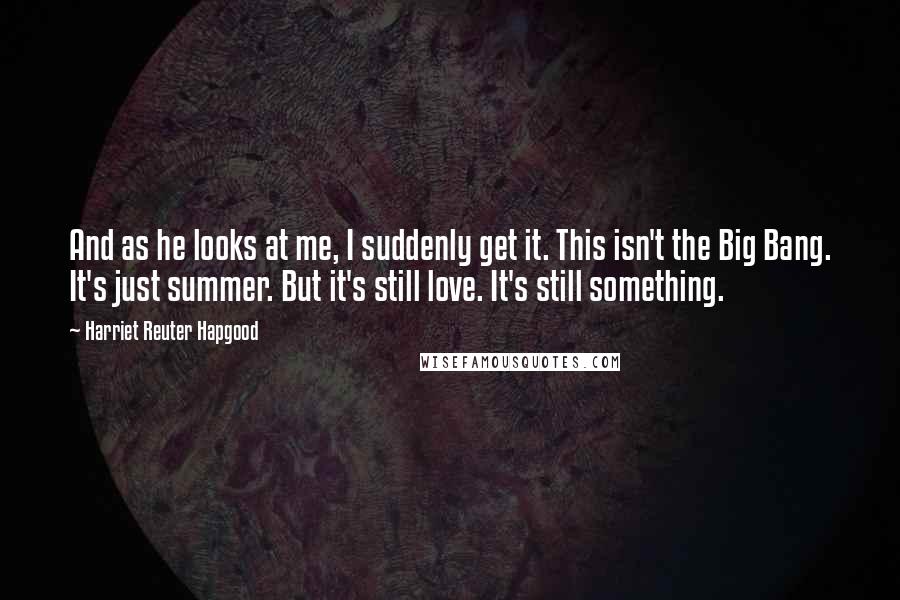 Harriet Reuter Hapgood Quotes: And as he looks at me, I suddenly get it. This isn't the Big Bang. It's just summer. But it's still love. It's still something.