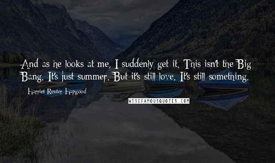 Harriet Reuter Hapgood Quotes: And as he looks at me, I suddenly get it. This isn't the Big Bang. It's just summer. But it's still love. It's still something.