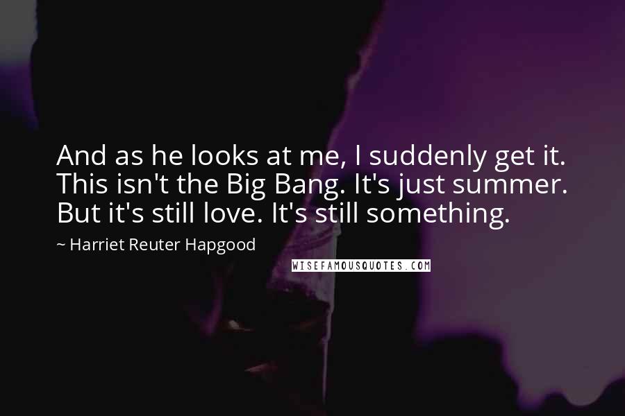 Harriet Reuter Hapgood Quotes: And as he looks at me, I suddenly get it. This isn't the Big Bang. It's just summer. But it's still love. It's still something.