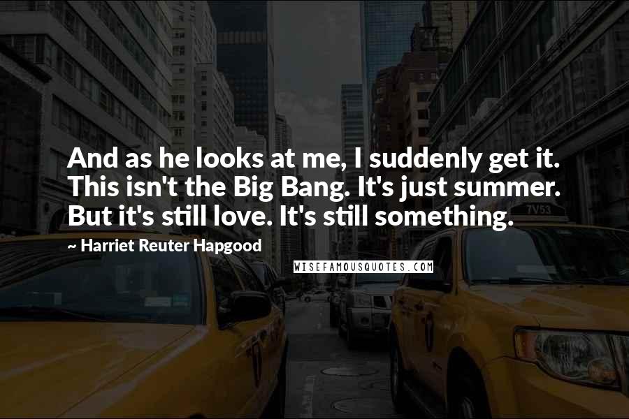 Harriet Reuter Hapgood Quotes: And as he looks at me, I suddenly get it. This isn't the Big Bang. It's just summer. But it's still love. It's still something.