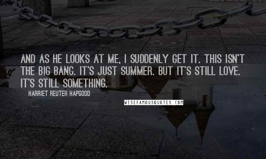 Harriet Reuter Hapgood Quotes: And as he looks at me, I suddenly get it. This isn't the Big Bang. It's just summer. But it's still love. It's still something.