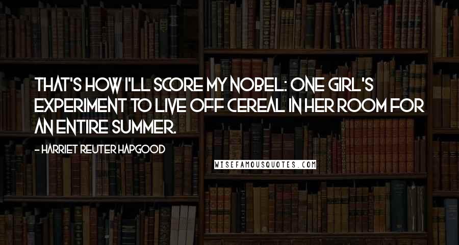 Harriet Reuter Hapgood Quotes: That's how I'll score my Nobel: one girl's experiment to live off cereal in her room for an entire summer.