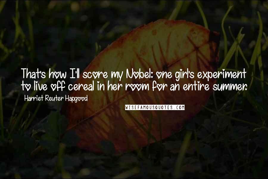 Harriet Reuter Hapgood Quotes: That's how I'll score my Nobel: one girl's experiment to live off cereal in her room for an entire summer.