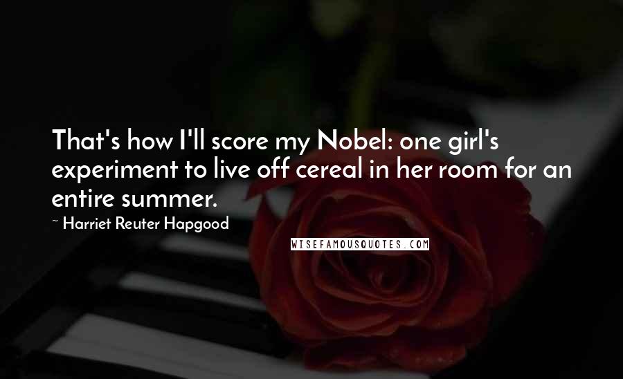 Harriet Reuter Hapgood Quotes: That's how I'll score my Nobel: one girl's experiment to live off cereal in her room for an entire summer.