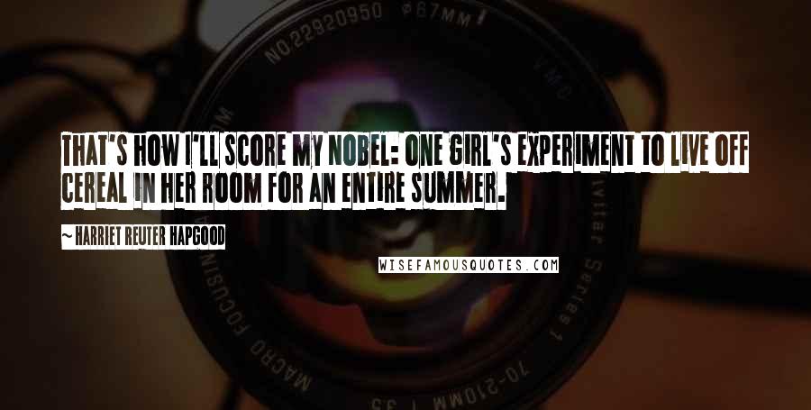 Harriet Reuter Hapgood Quotes: That's how I'll score my Nobel: one girl's experiment to live off cereal in her room for an entire summer.