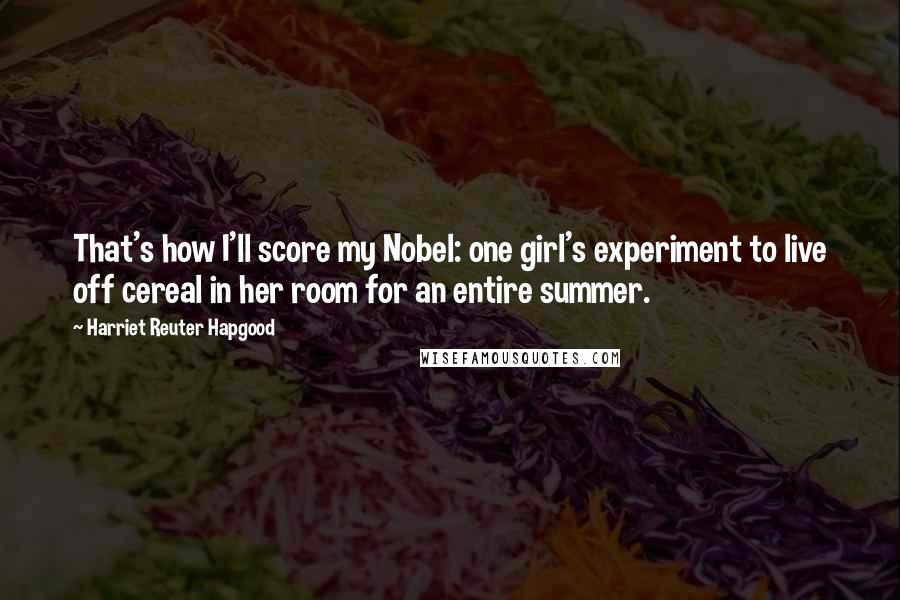 Harriet Reuter Hapgood Quotes: That's how I'll score my Nobel: one girl's experiment to live off cereal in her room for an entire summer.