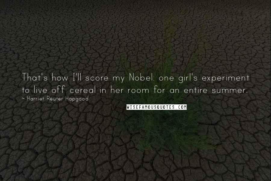 Harriet Reuter Hapgood Quotes: That's how I'll score my Nobel: one girl's experiment to live off cereal in her room for an entire summer.