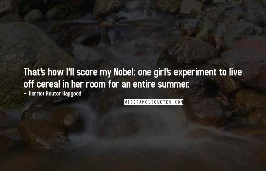 Harriet Reuter Hapgood Quotes: That's how I'll score my Nobel: one girl's experiment to live off cereal in her room for an entire summer.