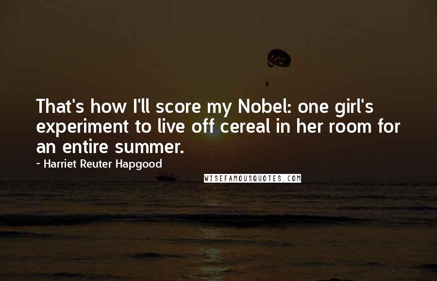 Harriet Reuter Hapgood Quotes: That's how I'll score my Nobel: one girl's experiment to live off cereal in her room for an entire summer.