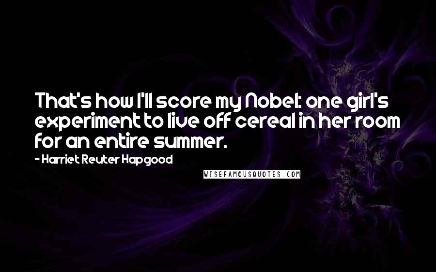 Harriet Reuter Hapgood Quotes: That's how I'll score my Nobel: one girl's experiment to live off cereal in her room for an entire summer.