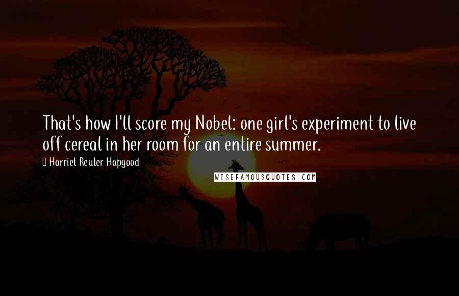 Harriet Reuter Hapgood Quotes: That's how I'll score my Nobel: one girl's experiment to live off cereal in her room for an entire summer.