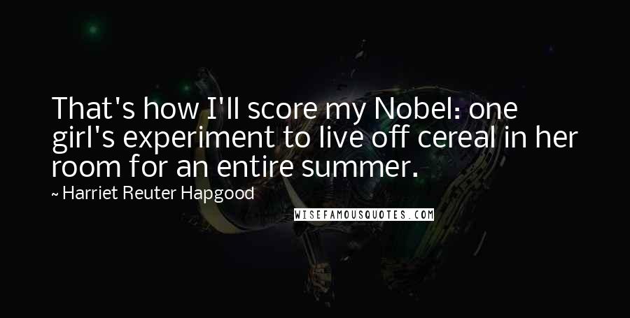 Harriet Reuter Hapgood Quotes: That's how I'll score my Nobel: one girl's experiment to live off cereal in her room for an entire summer.