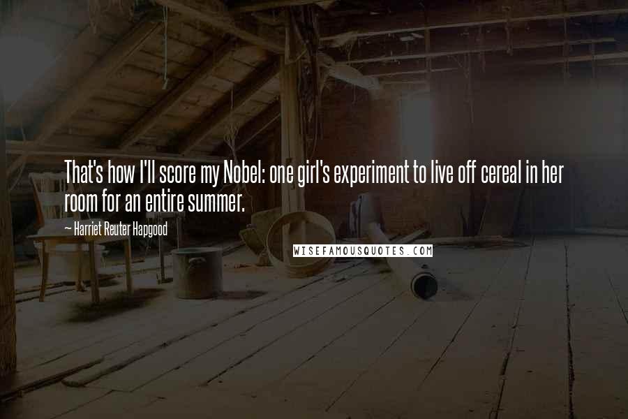 Harriet Reuter Hapgood Quotes: That's how I'll score my Nobel: one girl's experiment to live off cereal in her room for an entire summer.