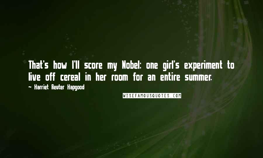 Harriet Reuter Hapgood Quotes: That's how I'll score my Nobel: one girl's experiment to live off cereal in her room for an entire summer.