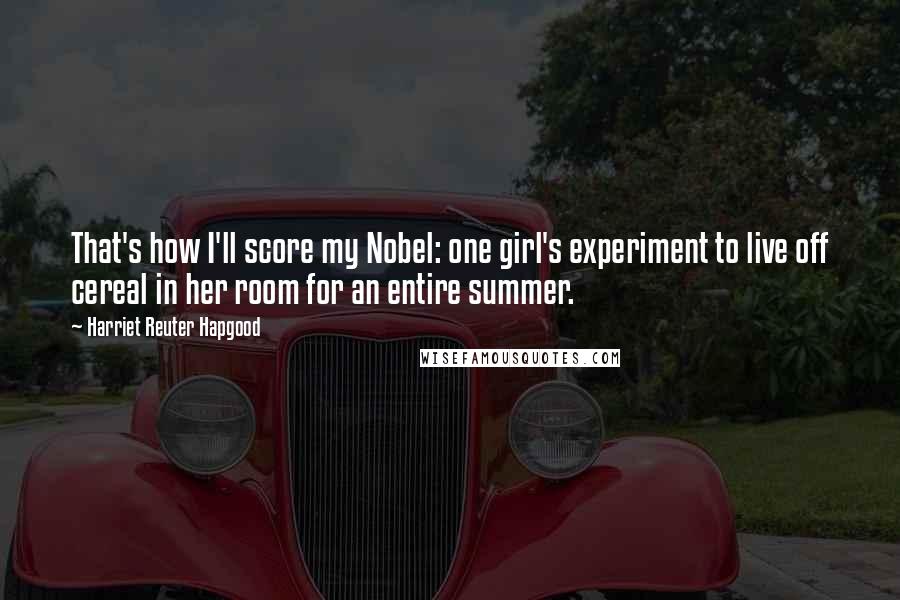 Harriet Reuter Hapgood Quotes: That's how I'll score my Nobel: one girl's experiment to live off cereal in her room for an entire summer.