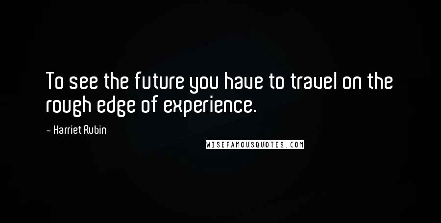 Harriet Rubin Quotes: To see the future you have to travel on the rough edge of experience.