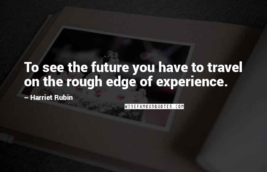 Harriet Rubin Quotes: To see the future you have to travel on the rough edge of experience.