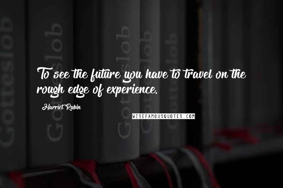 Harriet Rubin Quotes: To see the future you have to travel on the rough edge of experience.