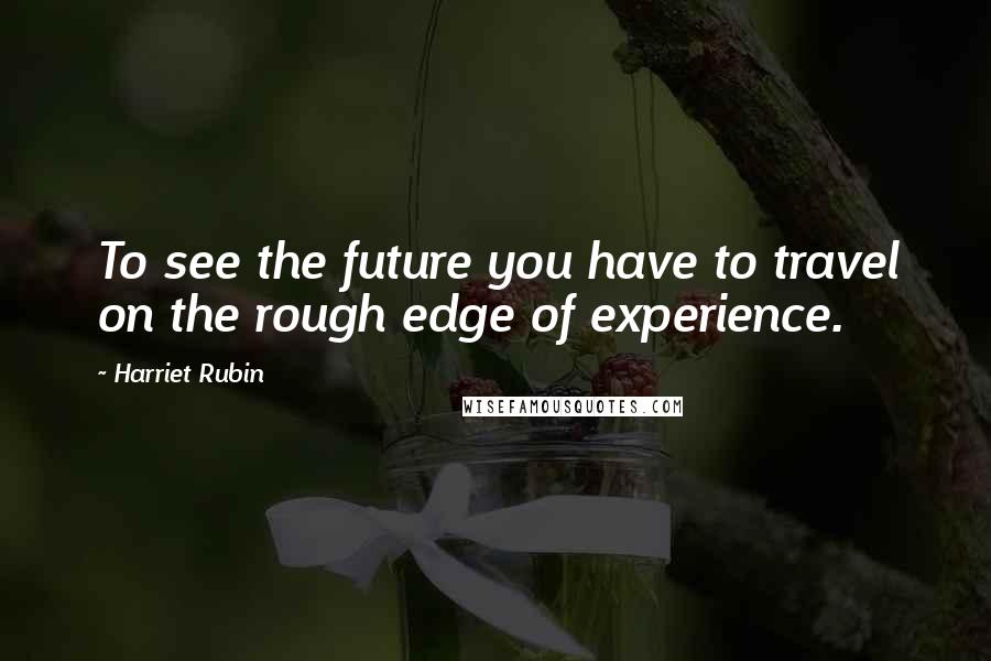 Harriet Rubin Quotes: To see the future you have to travel on the rough edge of experience.