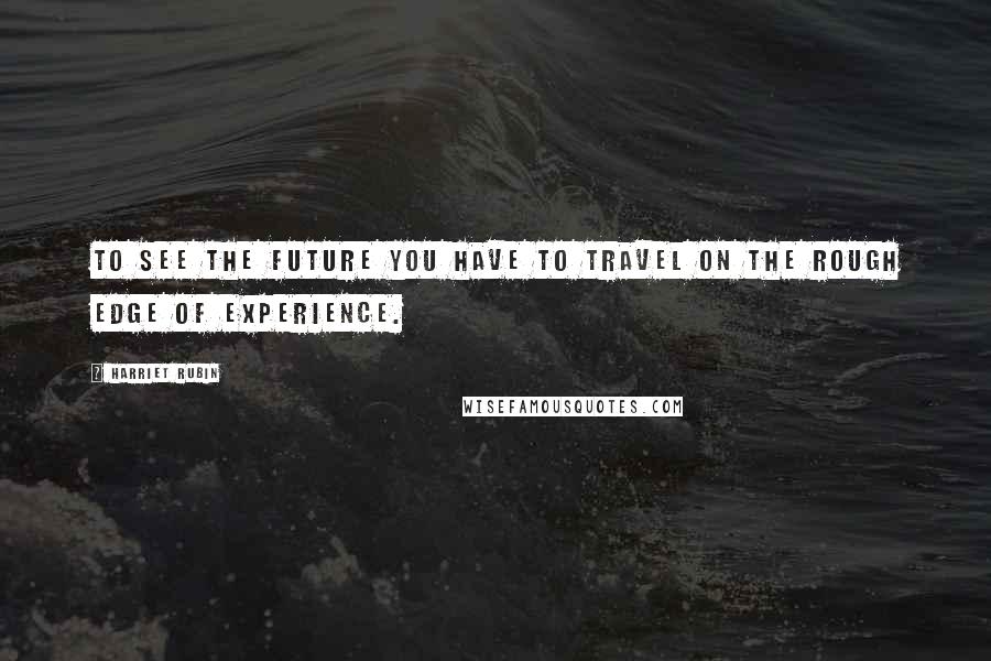 Harriet Rubin Quotes: To see the future you have to travel on the rough edge of experience.