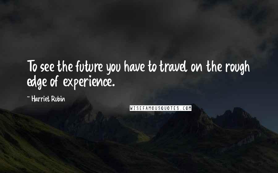 Harriet Rubin Quotes: To see the future you have to travel on the rough edge of experience.