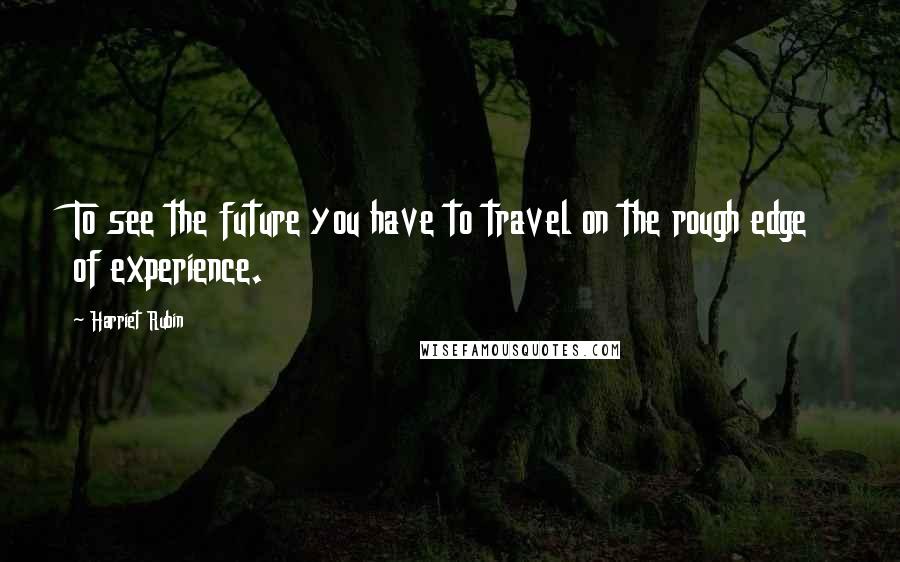Harriet Rubin Quotes: To see the future you have to travel on the rough edge of experience.