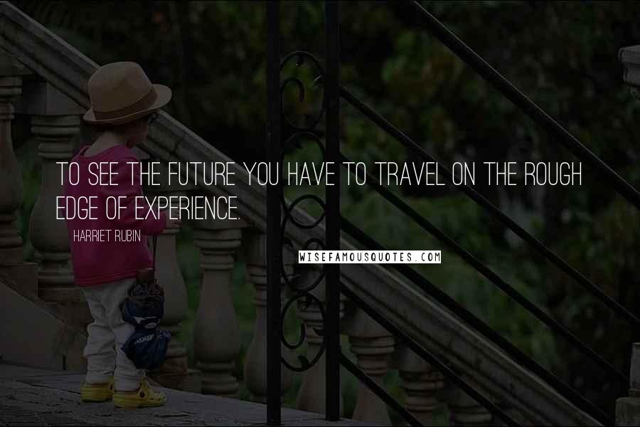Harriet Rubin Quotes: To see the future you have to travel on the rough edge of experience.