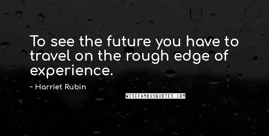 Harriet Rubin Quotes: To see the future you have to travel on the rough edge of experience.