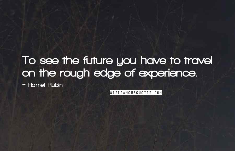 Harriet Rubin Quotes: To see the future you have to travel on the rough edge of experience.