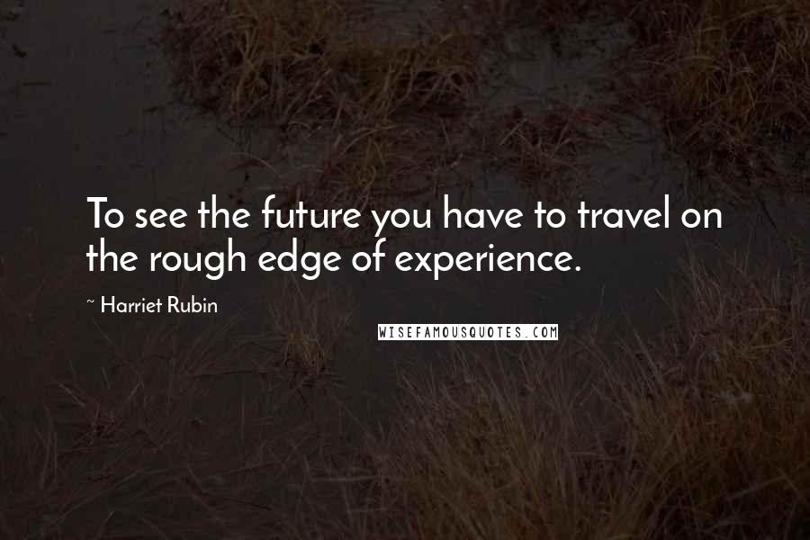 Harriet Rubin Quotes: To see the future you have to travel on the rough edge of experience.