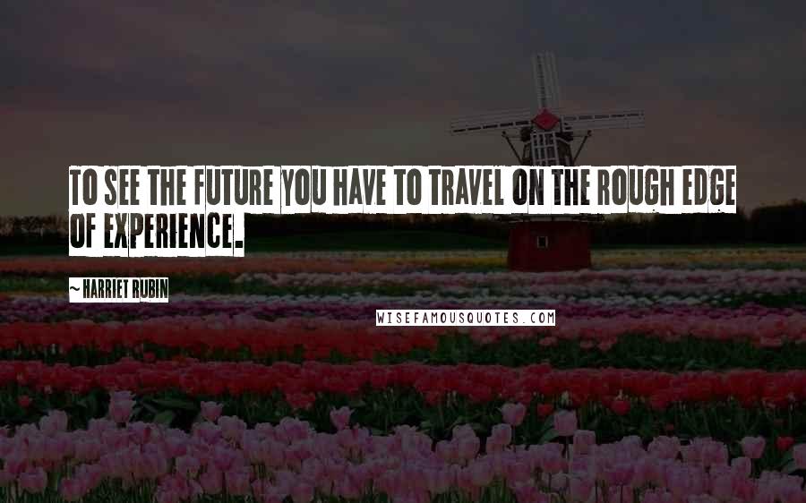 Harriet Rubin Quotes: To see the future you have to travel on the rough edge of experience.