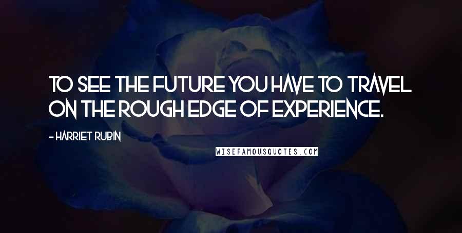 Harriet Rubin Quotes: To see the future you have to travel on the rough edge of experience.