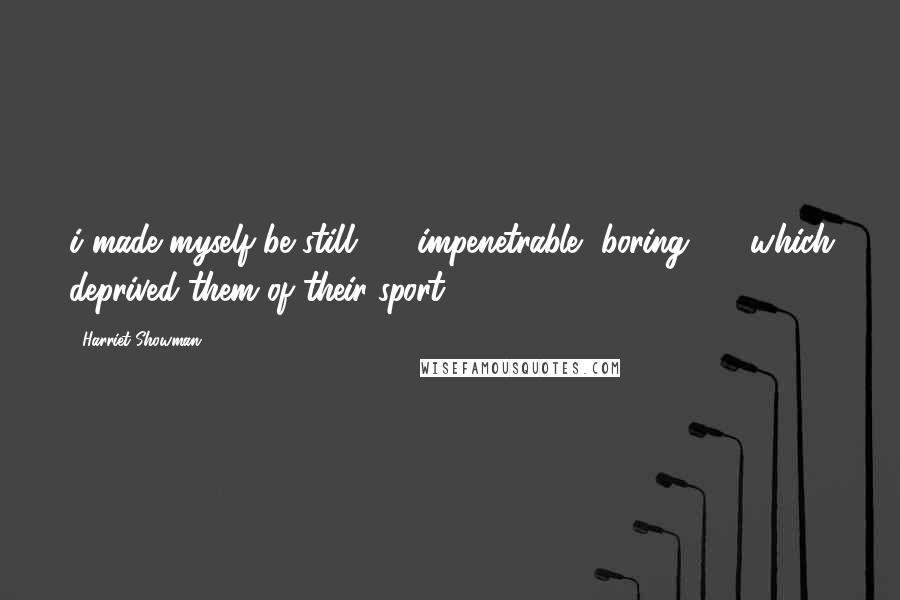 Harriet Showman Quotes: i made myself be still - impenetrable, boring - which deprived them of their sport.