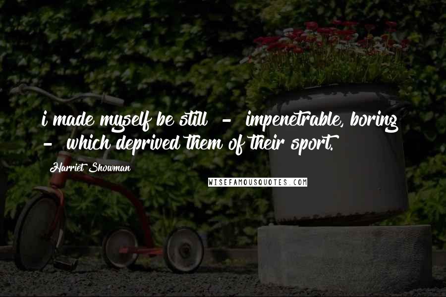 Harriet Showman Quotes: i made myself be still  -  impenetrable, boring  -  which deprived them of their sport.