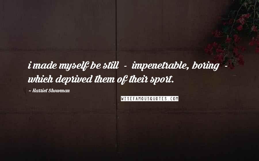 Harriet Showman Quotes: i made myself be still - impenetrable, boring - which deprived them of their sport.