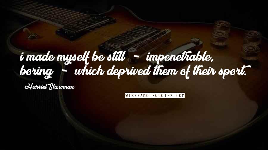 Harriet Showman Quotes: i made myself be still - impenetrable, boring - which deprived them of their sport.