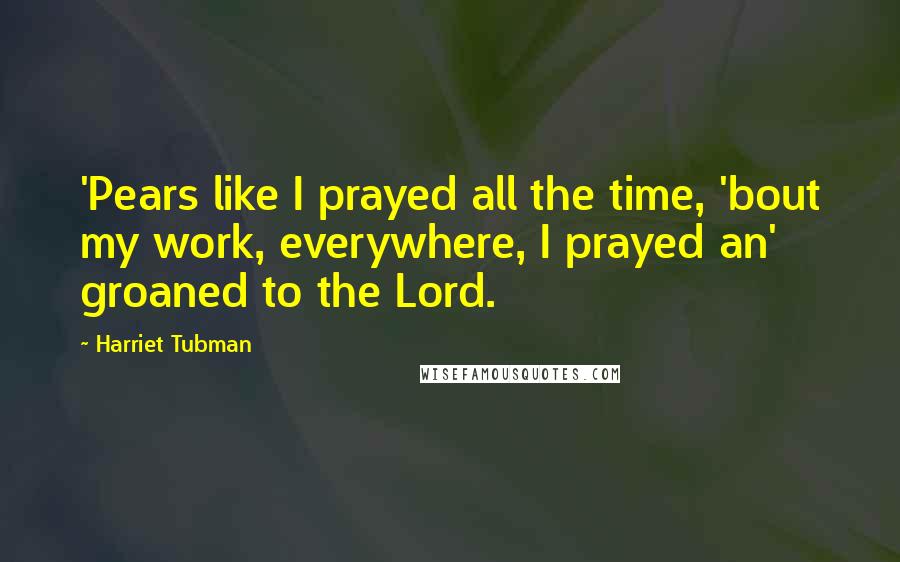 Harriet Tubman Quotes: 'Pears like I prayed all the time, 'bout my work, everywhere, I prayed an' groaned to the Lord.