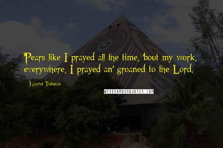 Harriet Tubman Quotes: 'Pears like I prayed all the time, 'bout my work, everywhere, I prayed an' groaned to the Lord.