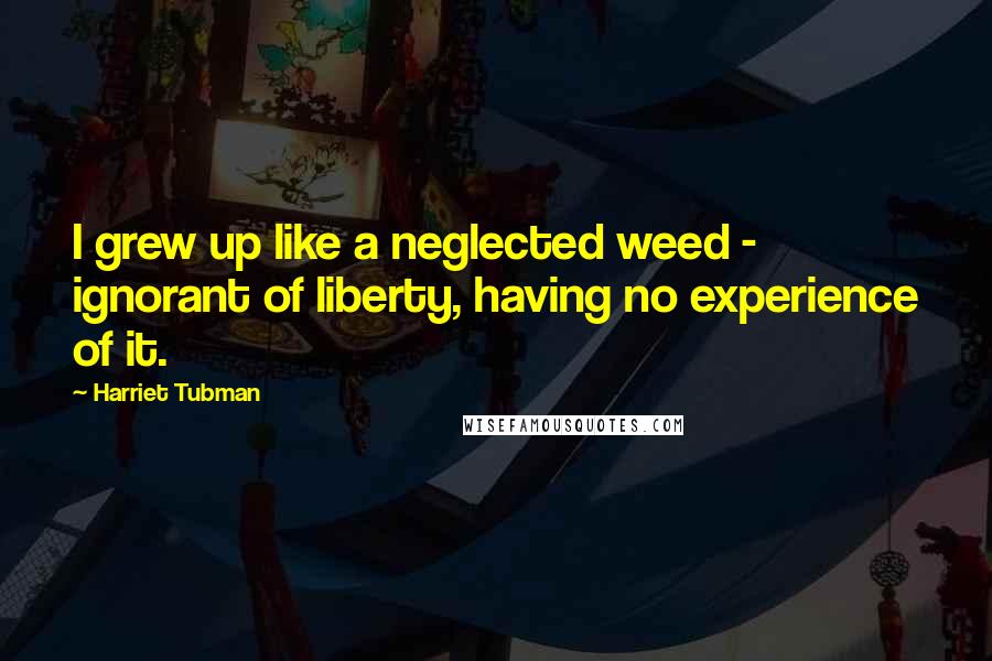 Harriet Tubman Quotes: I grew up like a neglected weed - ignorant of liberty, having no experience of it.