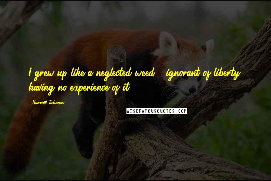 Harriet Tubman Quotes: I grew up like a neglected weed - ignorant of liberty, having no experience of it.