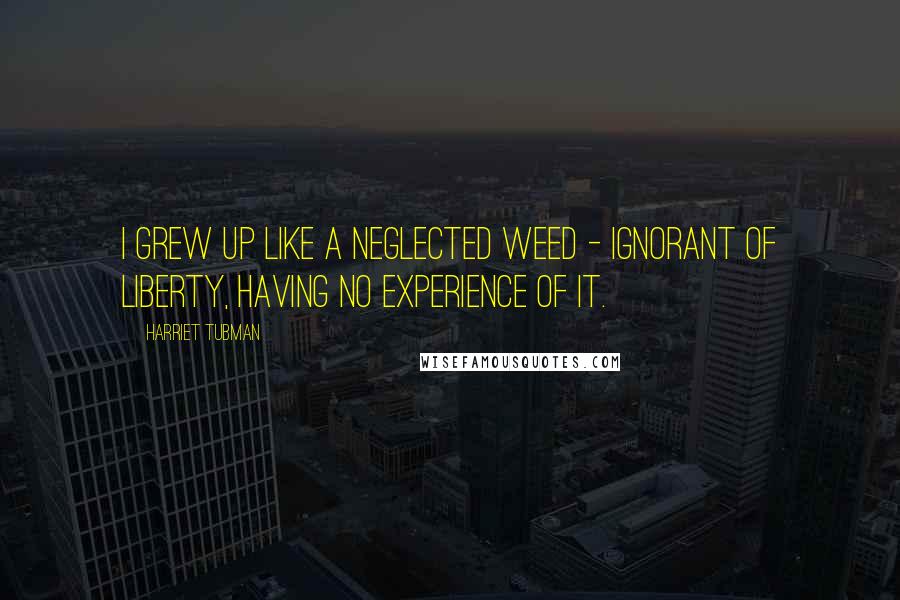 Harriet Tubman Quotes: I grew up like a neglected weed - ignorant of liberty, having no experience of it.