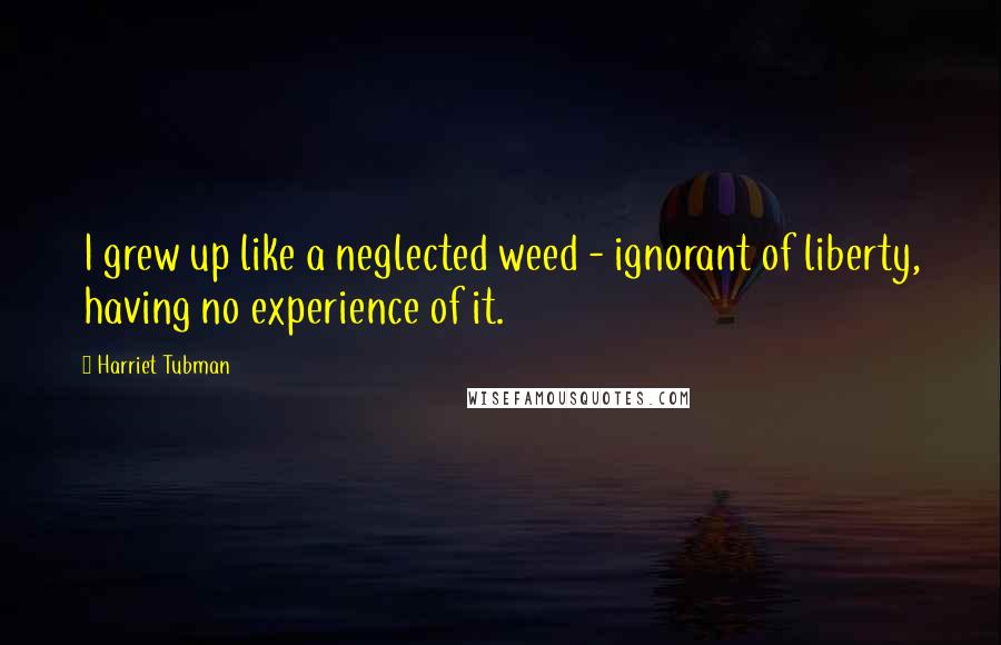Harriet Tubman Quotes: I grew up like a neglected weed - ignorant of liberty, having no experience of it.