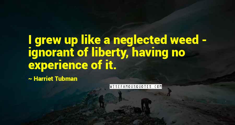 Harriet Tubman Quotes: I grew up like a neglected weed - ignorant of liberty, having no experience of it.