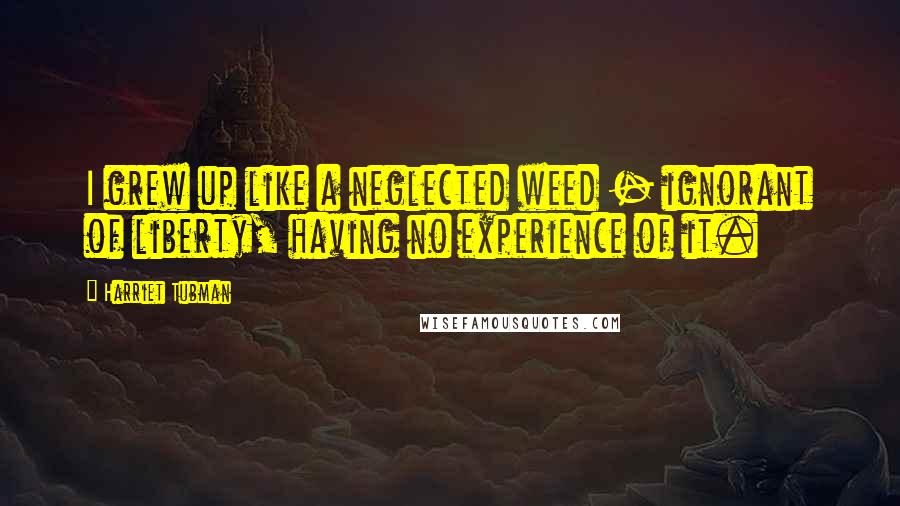 Harriet Tubman Quotes: I grew up like a neglected weed - ignorant of liberty, having no experience of it.