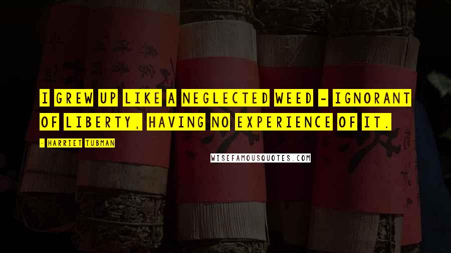 Harriet Tubman Quotes: I grew up like a neglected weed - ignorant of liberty, having no experience of it.