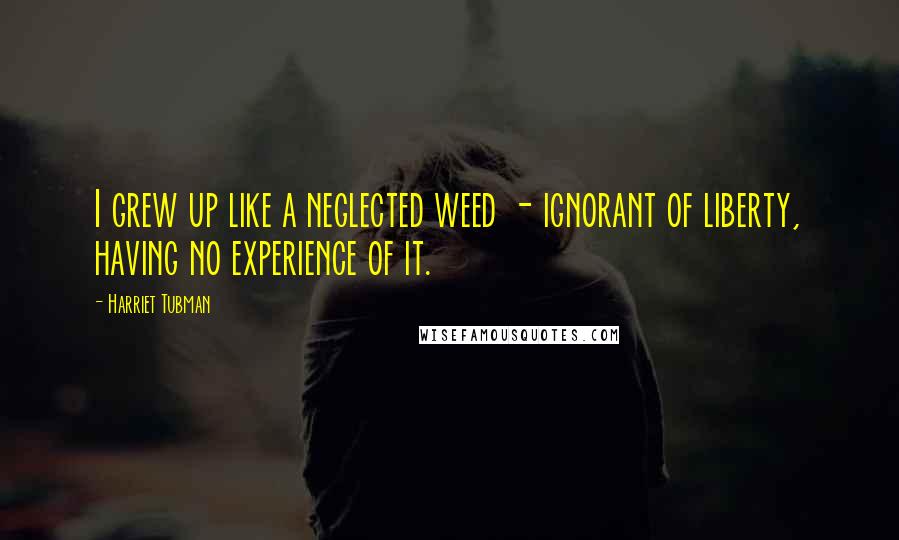 Harriet Tubman Quotes: I grew up like a neglected weed - ignorant of liberty, having no experience of it.