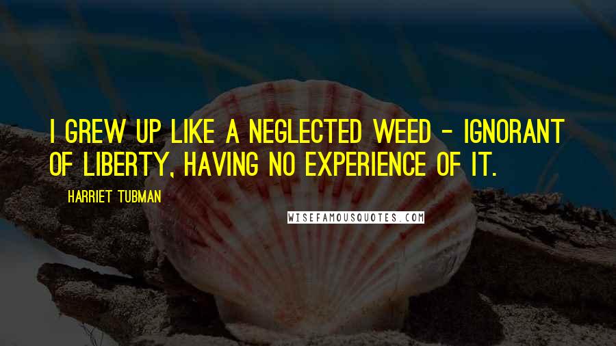 Harriet Tubman Quotes: I grew up like a neglected weed - ignorant of liberty, having no experience of it.